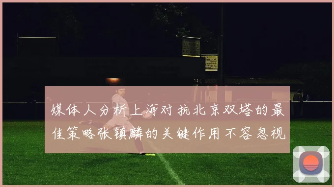 媒体人分析上海对抗北京双塔的最佳策略张镇麟的关键作用不容忽视