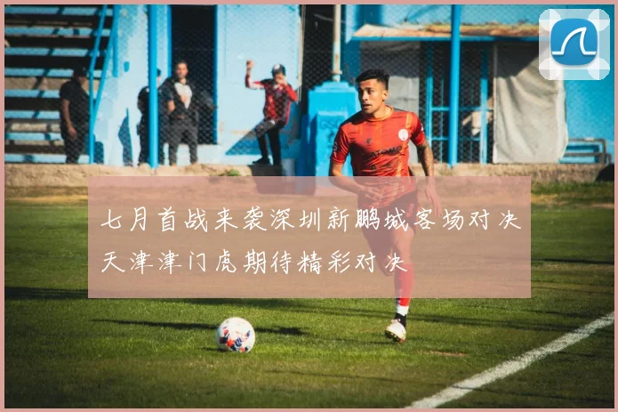 七月首战来袭深圳新鹏城客场对决天津津门虎期待精彩对决