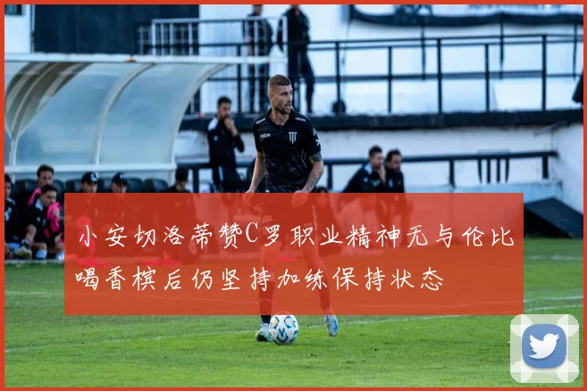 小安切洛蒂赞C罗职业精神无与伦比喝香槟后仍坚持加练保持状态