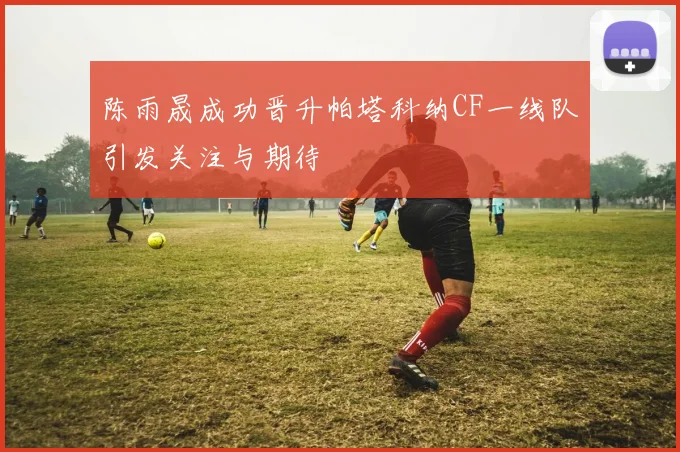陈雨晟成功晋升帕塔科纳CF一线队引发关注与期待