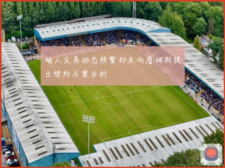 湖人交易动态频繁却未向詹姆斯提出续约方案分析