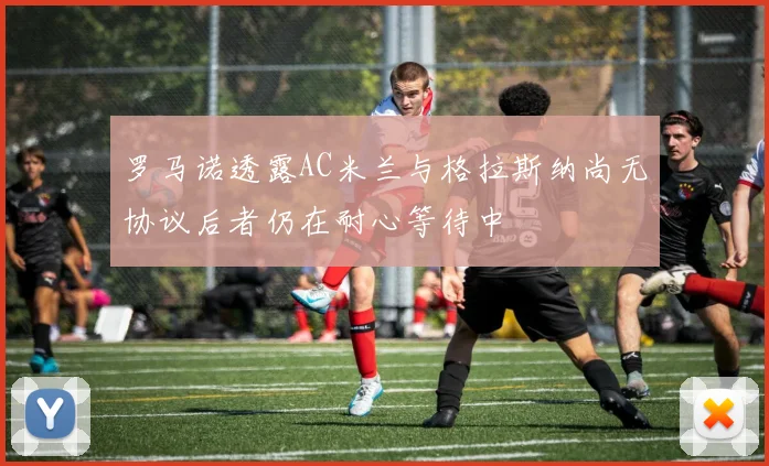罗马诺透露AC米兰与格拉斯纳尚无协议后者仍在耐心等待中
