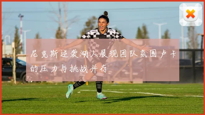 尼克斯逆袭湖人展现团队氛围卢卡的压力与挑战并存