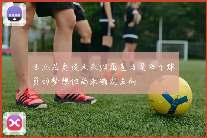 法比尼奥谈未来归属皇马是每个球员的梦想但尚未确定去向