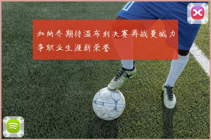 加纳乔期待温布利决赛再战曼城力争职业生涯新荣誉