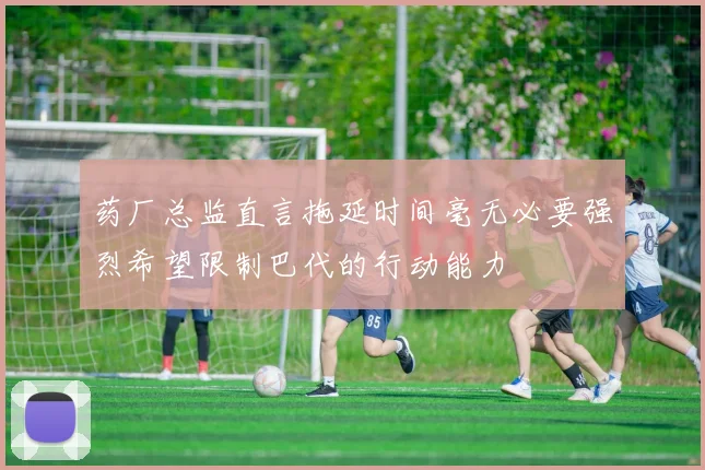 药厂总监直言拖延时间毫无必要强烈希望限制巴代的行动能力