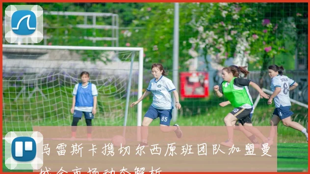 马雷斯卡携切尔西原班团队加盟曼城全市场动态解析