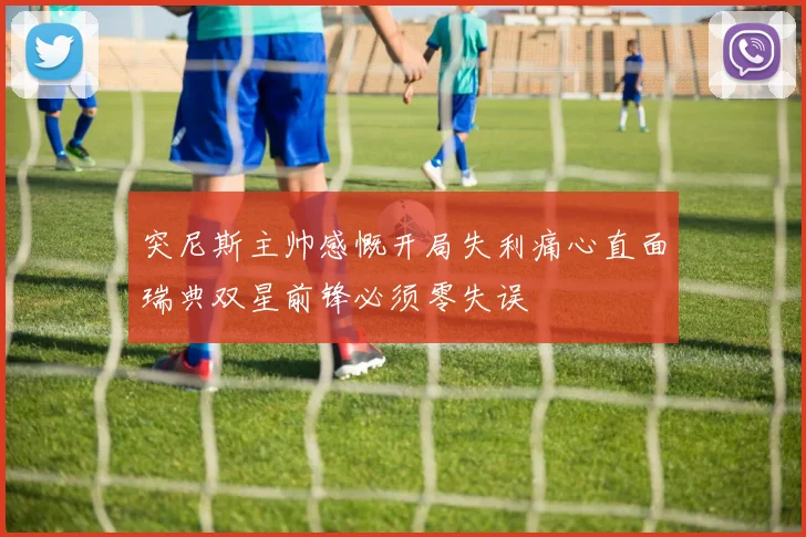 突尼斯主帅感慨开局失利痛心直面瑞典双星前锋必须零失误