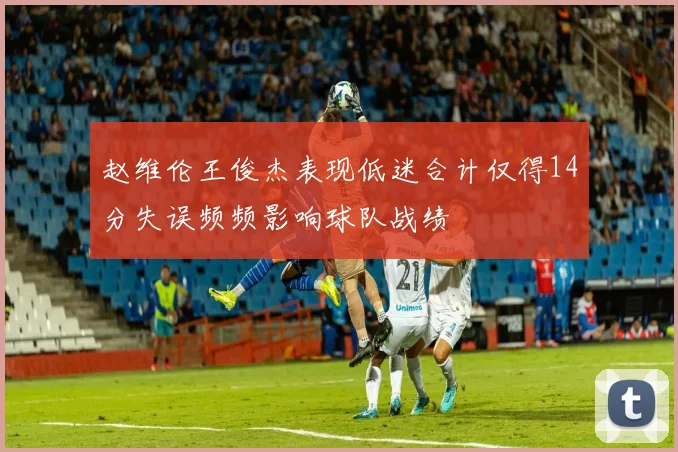 赵维伦王俊杰表现低迷合计仅得14分失误频频影响球队战绩