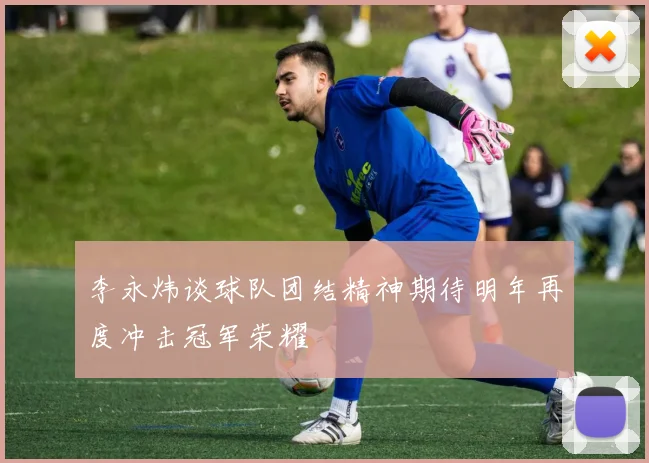 李永炜谈球队团结精神期待明年再度冲击冠军荣耀