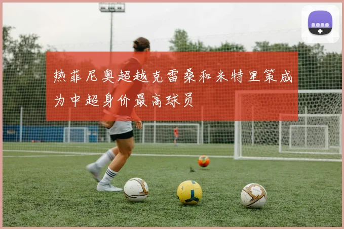 热菲尼奥超越克雷桑和米特里策成为中超身价最高球员