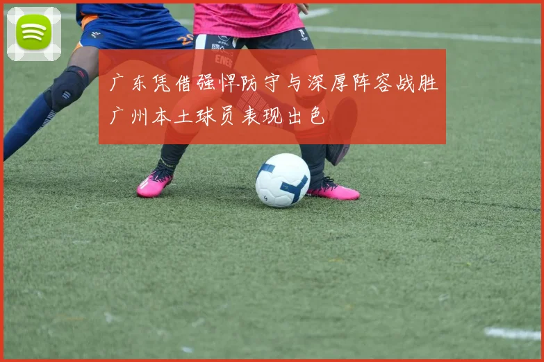 广东凭借强悍防守与深厚阵容战胜广州本土球员表现出色