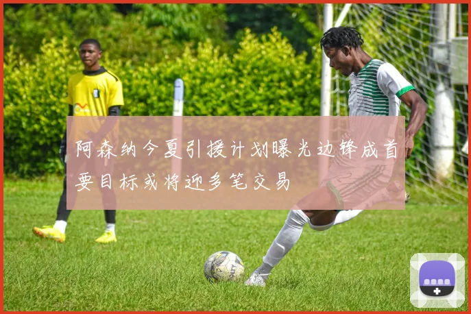 阿森纳今夏引援计划曝光边锋成首要目标或将迎多笔交易