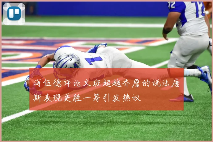 海伍德评论文班超越乔詹的说法唐斯表现更胜一筹引发热议