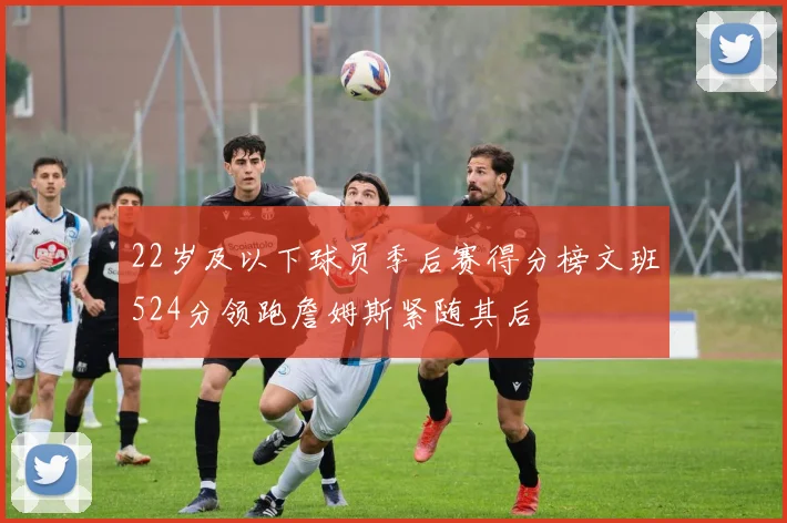 22岁及以下球员季后赛得分榜文班524分领跑詹姆斯紧随其后