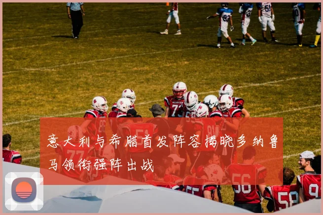 意大利与希腊首发阵容揭晓多纳鲁马领衔强阵出战