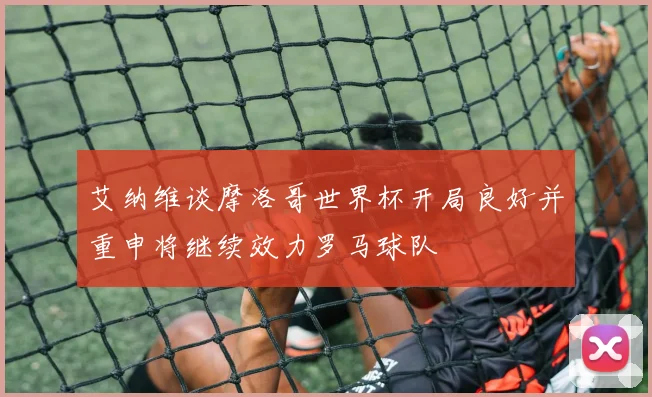 艾纳维谈摩洛哥世界杯开局良好并重申将继续效力罗马球队