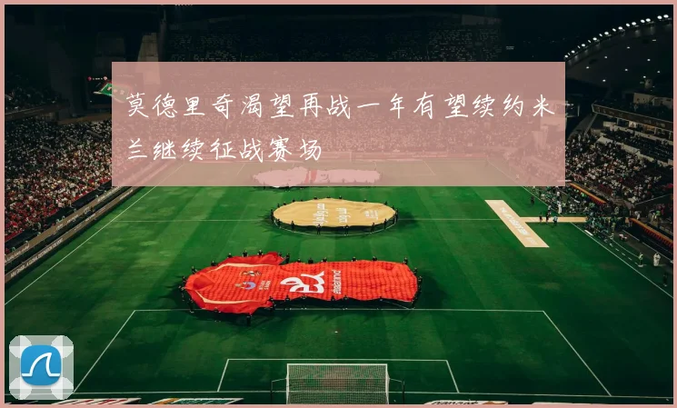 莫德里奇渴望再战一年有望续约米兰继续征战赛场