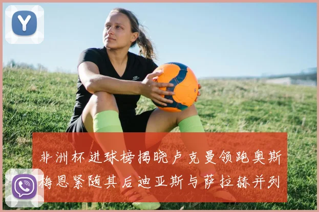 非洲杯进球榜揭晓卢克曼领跑奥斯梅恩紧随其后迪亚斯与萨拉赫并列第三