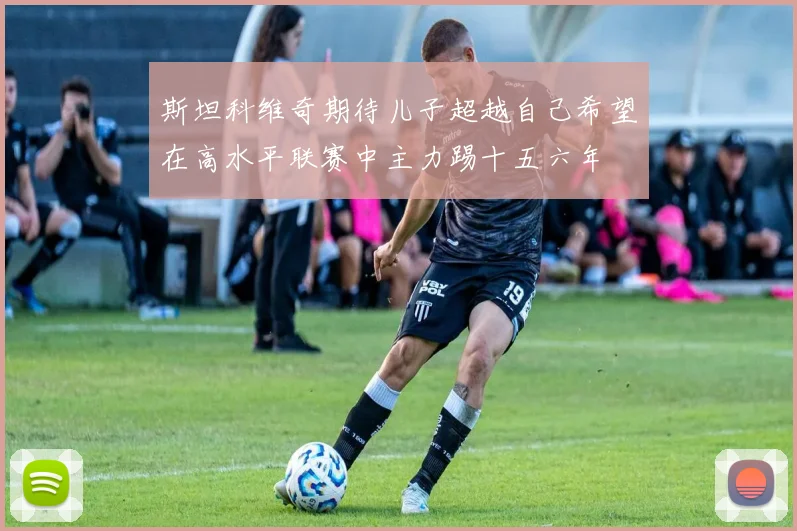 斯坦科维奇期待儿子超越自己希望在高水平联赛中主力踢十五六年