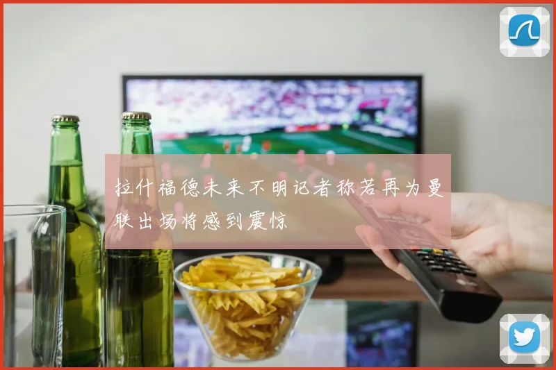 拉什福德未来不明记者称若再为曼联出场将感到震惊