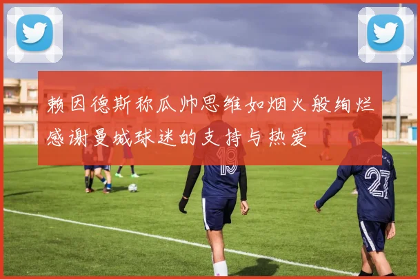 赖因德斯称瓜帅思维如烟火般绚烂感谢曼城球迷的支持与热爱