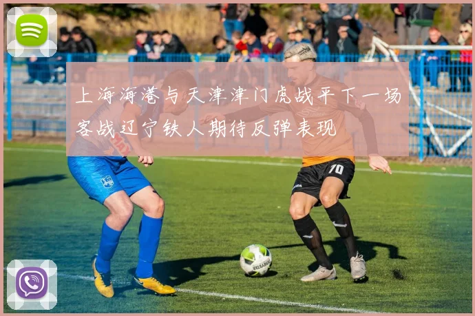 上海海港与天津津门虎战平下一场客战辽宁铁人期待反弹表现