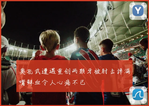 奥孔武遭遇重创两颗牙被肘击掉满嘴鲜血令人心痛不已