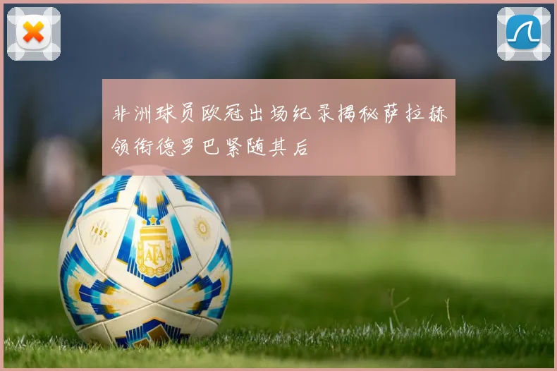 非洲球员欧冠出场纪录揭秘萨拉赫领衔德罗巴紧随其后